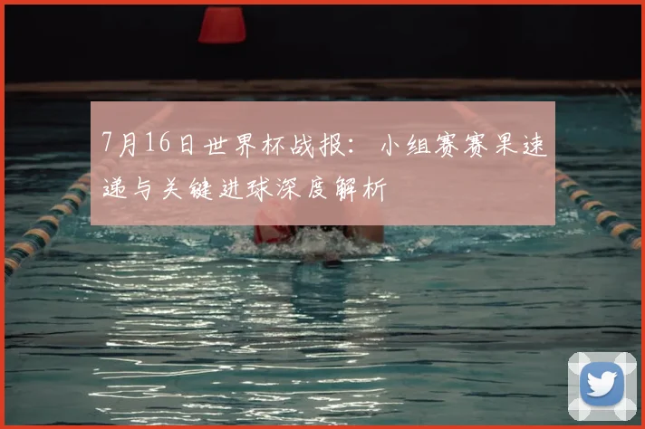 7月16日世界杯战报:小组赛赛果速递与关键进球深度解析