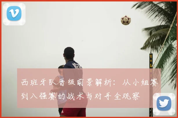 西班牙队晋级前景解析:从小组赛到八强赛的战术与对手全观察