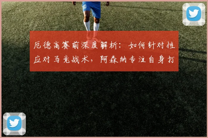 厄德高赛前深度解析:如何针对性应对马竞战术,阿森纳专注自身打法部署