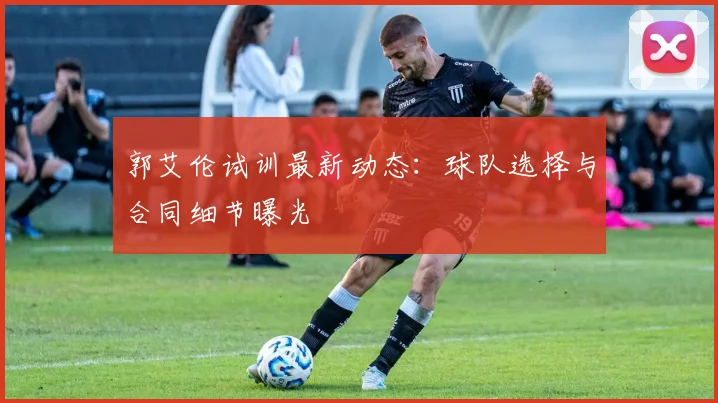 郭艾伦试训最新动态：球队选择与合同细节曝光