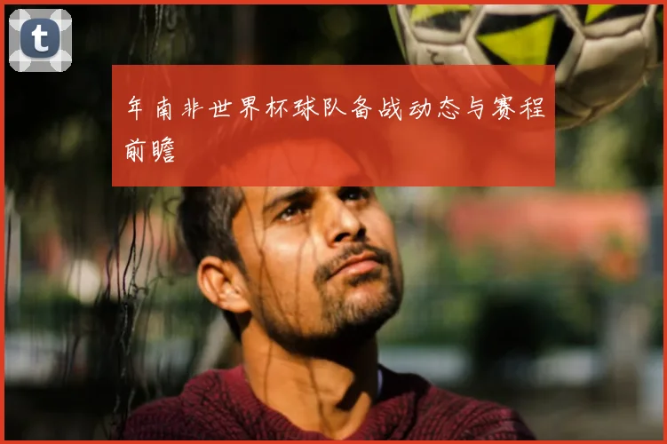 年南非世界杯球队备战动态与赛程前瞻