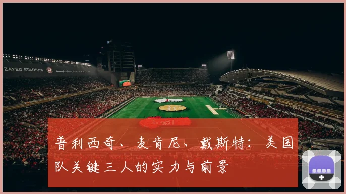 普利西奇、麦肯尼、戴斯特：美国队关键三人的实力与前景
