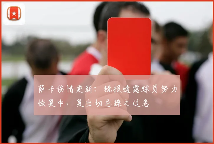 萨卡伤情更新：镜报透露球员努力恢复中，复出切忌操之过急