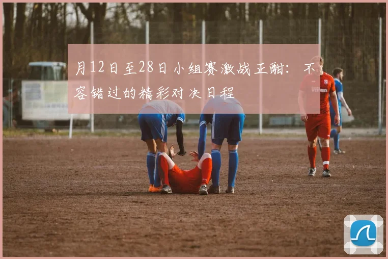 月12日至28日小组赛激战正酣：不容错过的精彩对决日程