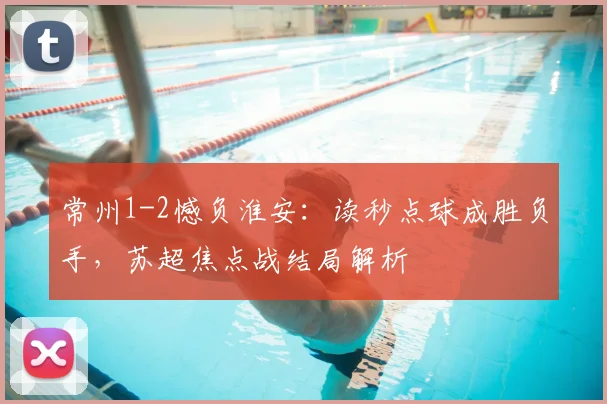 常州1-2憾负淮安：读秒点球成胜负手，苏超焦点战结局解析